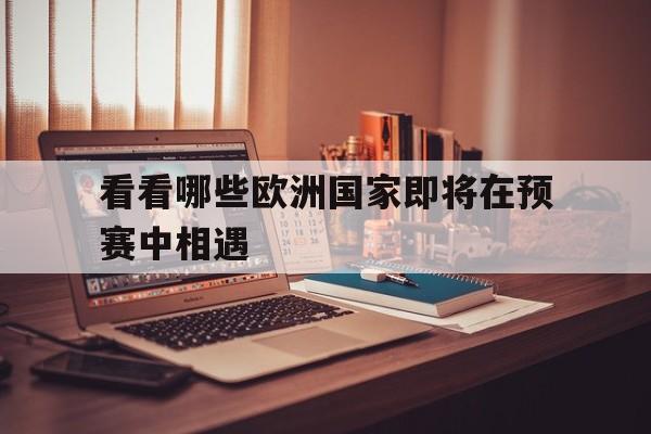 爱游戏登录入口-看看哪些欧洲国家即将在预赛中相遇呢